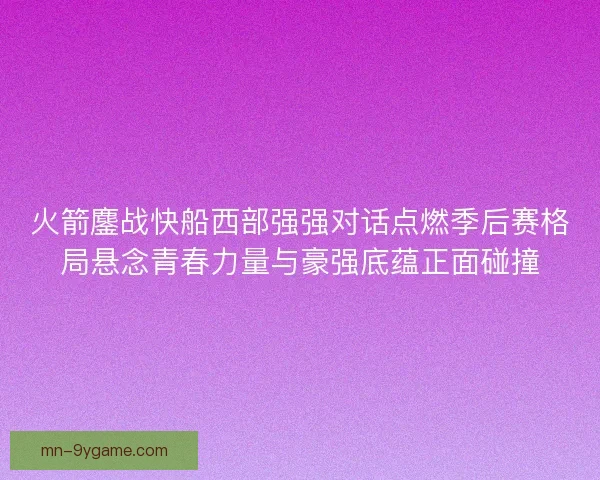 火箭鏖战快船西部强强对话点燃季后赛格局悬念青春力量与豪强底蕴正面碰撞