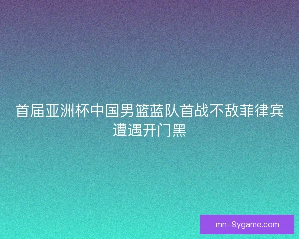 首届亚洲杯中国男篮蓝队首战不敌菲律宾遭遇开门黑