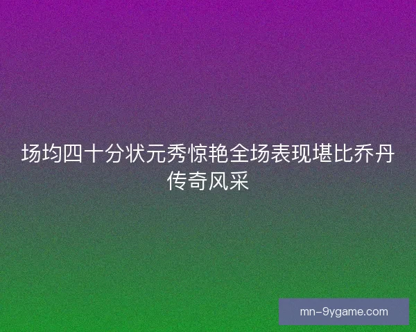 场均四十分状元秀惊艳全场表现堪比乔丹传奇风采