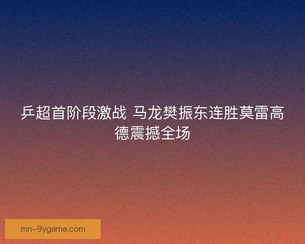 乒超首阶段激战 马龙樊振东连胜莫雷高德震撼全场
