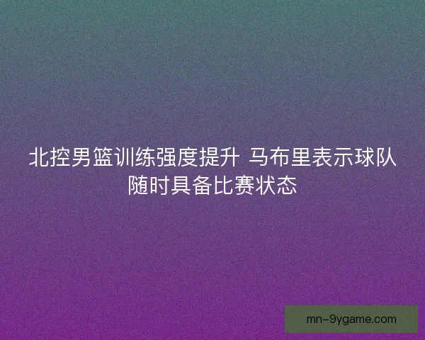 北控男篮训练强度提升 马布里表示球队随时具备比赛状态